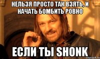 Нельзя просто так взять, и начать бомбить ровно если ты shonk