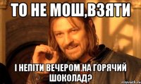 то не мош,взяти і непіти вечером на горячий шоколад?