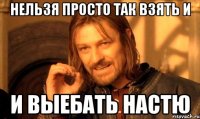 нельзя просто так взять и и выебать настю