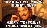 Что ? нельзя просто хоть раз послушать мать ? не блять - так и будешь в грязных джинсах ходить