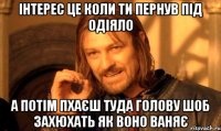 інтерес це коли ти пернув під одіяло а потім пхаєш туда голову шоб захюхать як воно ваняє