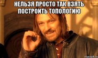 НЕльзя просто так взять построить топологию 