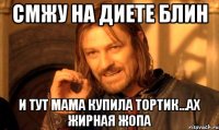 смжу на диете блин и тут мама купила тортик...ах жирная жопа