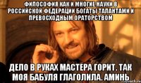 Философия как и многие науки в Российской Федерации богаты талантами и превосходным ораторством Дело в руках мастера горит. Так моя бабуля глаголила. АМИНЬ