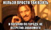 нельзя просто так взять и погуляв по городу, не встретив знакомого