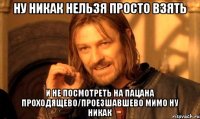 Ну никак нельзя просто взять И не посмотреть на пацана проходящево/проезшавшево мимо ну никак