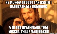 Не можна просто так взяти і написати без помилок А, ні все правильно, тобі можна, ти ще маленький