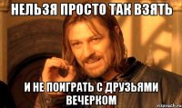 Нельзя просто так взять и не поиграть с друзьями вечерком