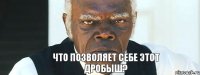 что позволяет себе этот ДРОБЫШ?