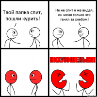 Твой папка спит, пошли курить! Не не спит я же видел, он меня только что ганял за хлебом!