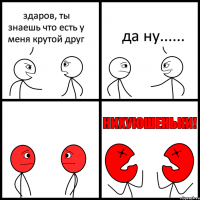 здаров, ты знаешь что есть у меня крутой друг да ну......