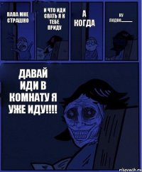 А КОГДА ПАПА МНЕ СТРАШНО И ЧТО ИДИ СПАТЬ Я К ТЕБЕ ПРИДУ ДАВАЙ ИДИ В КОМНАТУ Я УЖЕ ИДУ!!!! НУ ЛАДНО.................