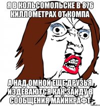 я в кольсомольске в 876 киллометрах от компа а над омной еще друзья издеваются как зайду в сообщения МАЙНКРАФТ