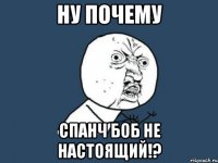 Ну почему Спанч Боб не настоящий!?