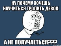 ну почему хочешь научиться тролить девок а не получаеться???