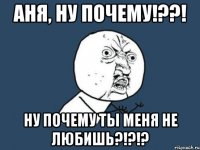 Аня, ну почему!??! Ну почему ты меня не любишь?!?!?