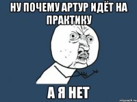 НУ ПОЧЕМУ АРТУР ИДЁТ НА ПРАКТИКУ А Я НЕТ