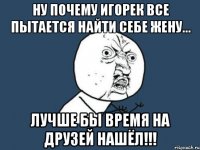 ну почему игорек все пытается найти себе жену... лучше бы время на друзей нашёл!!!