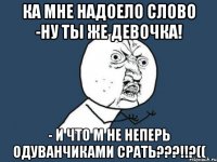 Ка мне надоело слово -ну ты же девочка! - И что м не неперь одуванчиками срать???!!?((