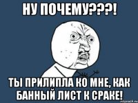 Ну почему???! Ты прилипла ко мне, как банный лист к сраке!