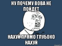 НУ ПОЧЕМУ ВОВА НЕ ПОЙДЕТ НАХУЙ ПРЯМО ГЛУБОКО НАХУЙ