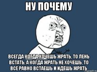 Ну почему Всегда когда хочешь жрать, то лень встать, а когда жрать не хочешь, то всё равно встаёшь и идёшь жрать