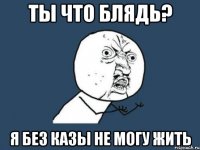 ТЫ ЧТО БЛЯДЬ? Я БЕЗ КАЗЫ НЕ МОГУ ЖИТЬ