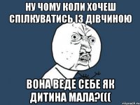 Ну чому коли хочеш спілкуватись із дівчиною вона веде себе як дитина мала?(((