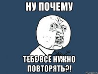 ну почему тебе всё нужно повторять?!