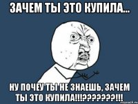 ЗАЧЕМ ТЫ ЭТО КУПИЛА... НУ ПОЧЕУ ТЫ НЕ ЗНАЕШЬ, ЗАЧЕМ ТЫ ЭТО КУПИЛА!!!???????!!!