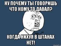 Ну почему ты говоришь что кому то давал? когда нихуя в штанах нет!