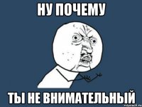 ну почему ты не внимательный