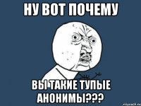 ну вот почему ВЫ ТАКИЕ ТУПЫЕ АНОНИМЫ???