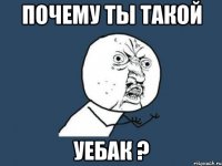 Почему ты такой уебак ?