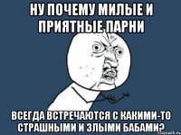 ну почему милые и приятные парни всегда встречаются с какими-то страшными и злыми бабами?