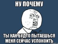 ну почему ты как будто пытаешься меня сейчас успокоить