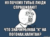 НУ ПОЧЕМУ ТУПЫЕ ЛЮДИ СПРАШИВАЮТ ЧТО ЗНАЧИТ БУКВА "К" НА ПОГОНАХ,КАПИТАН?