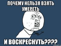 почему нельзя взять умереть и воскреснуть????