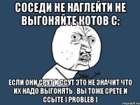 СОСЕДИ НЕ НАГЛЕЙТИ НЕ ВЫГОНЯЙТЕ КОТОВ с: ЕСЛИ ОНИ СРУТ И ССУТ ЭТО НЕ ЗНАЧИТ ЧТО ИХ НАДО ВЫГОНЯТЬ . ВЫ ТОЖЕ СРЕТЕ И ССЫТЕ ) PROBLEB )