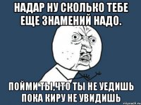 Надар ну сколько тебе еще знамений надо. Пойми ты,что Ты не уедишь пока Киру не увидишь