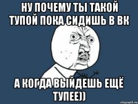 ну почему ты такой тупой пока сидишь в вк а когда выйдешь ещё тупее))