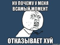 ну почему у меня всамый момент отказывает ХУЙ