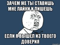 зачем же ты ставишь мне лайки и пишешь если я вышел из твоего доверия