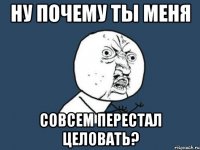 Ну почему ты меня совсем перестал целовать?