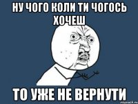 ну чого коли ти чогось хочеш то уже не вернути