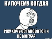 Ну почему когдая Ржу хочу остановится и не могу??