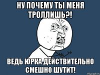 ну почему ты меня троллишь?! ведь юрка действительно смешно шутит!