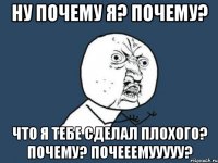 НУ ПОЧЕМУ Я? ПОЧЕМУ? ЧТО Я ТЕБЕ СДЕЛАЛ ПЛОХОГО? ПОЧЕМУ? ПОЧЕЕЕМУУУУУ?