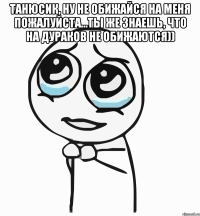 Танюсик, ну не обижайся на меня пожалуйста...ты же знаешь, что на дураков не обижаются)) 