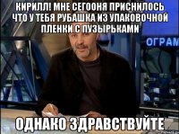 Кирилл! Мне сегооня приснилось что у тебя рубашка из упаковочной пленки с пузырьками ОДНАКО ЗДРАВСТВУЙТЕ